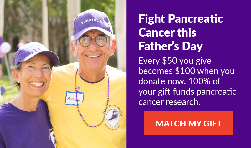 Fight Pancreatic Cancer this Father’s Day: Every $50 you give becomes $100 when you donate now. 100% of your gift funds pancreatic cancer research. -- MATCH MY GIFT!