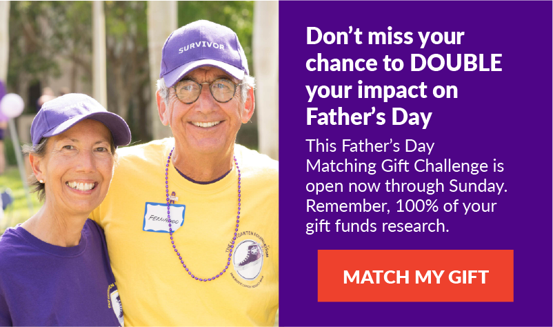 Don’t miss your chance to DOUBLE your impact on Father’s Day: This Father’s Day Matching Gift Challenge is open now through Sunday. Remember, 100% of your gift funds research. -- MATCH MY GIFT!